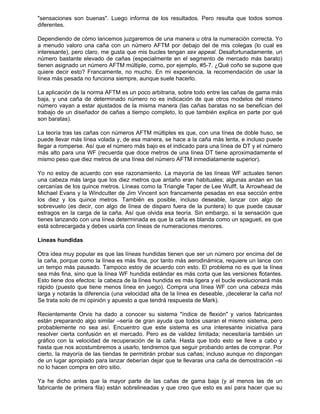 "sensaciones son buenas". Luego informa de los resultados. Pero resulta que todos somos
diferentes.
Dependiendo de cómo lancemos juzgaremos de una manera u otra la numeración correcta. Yo
a menudo valoro una caña con un número AFTM por debajo del de mis colegas (lo cual es
interesante), pero claro, me gusta que mis bucles tengan sex appeal. Desafortunadamente, un
número bastante elevado de cañas (especialmente en el segmento de mercado más barato)
tienen asignado un número AFTM múltiple, como, por ejemplo, #5-7. ¿Qué coño se supone que
quiere decir esto? Francamente, no mucho. En mi experiencia, la recomendación de usar la
línea más pesada no funciona siempre, aunque suele hacerlo.
La aplicación de la norma AFTM es un poco arbitraria, sobre todo entre las cañas de gama más
baja, y una caña de determinado número no es indicación de que otros modelos del mismo
número vayan a estar ajustados de la misma manera (las cañas baratas no se benefician del
trabajo de un diseñador de cañas a tiempo completo, lo que también explica en parte por qué
son baratas).
La teoría tras las cañas con números AFTM múltiples es que, con una línea de doble huso, se
puede llevar más línea volada y, de esa manera, se hace a la caña más lenta, e incluso puede
llegar a romperse. Así que el número más bajo es el indicado para una línea de DT y el número
más alto para una WF (recuerda que doce metros de una línea DT tiene aproximadamente el
mismo peso que diez metros de una línea del número AFTM inmediatamente superior).
Yo no estoy de acuerdo con ese razonamiento. La mayoría de las líneas WF actuales tienen
una cabeza más larga que los diez metros que antaño eran habituales; algunas andan en las
cercanías de los quince metros. Líneas como la Triangle Taper de Lee Wulff, la Arrowhead de
Michael Evans y la Windcutter de Jim Vincent son francamente pesadas en esa sección entre
los diez y los quince metros. También es posible, incluso deseable, lanzar con algo de
sobrevuelo (es decir, con algo de línea de disparo fuera de la puntera) lo que puede causar
estragos en la carga de la caña. Así que olvida esa teoría. Sin embargo, si la sensación que
tienes lanzando con una línea determinada es que la caña es blanda como un spagueti, es que
está sobrecargada y debes usarla con líneas de numeraciones menores.
Líneas hundidas
Otra idea muy popular es que las líneas hundidas tienen que ser un número por encima del de
la caña, porque como la línea es más fina, por tanto más aerodinámica, requiere un lance con
un tempo más pausado. Tampoco estoy de acuerdo con esto. El problema no es que la línea
sea más fina, sino que la línea WF hundida estándar es más corta que las versiones flotantes.
Esto tiene dos efectos: la cabeza de la línea hundida es más ligera y el bucle evolucionará más
rápido (puesto que tiene menos línea en juego). Compra una línea WF con una cabeza más
larga y notarás la diferencia (una velocidad alta de la línea es deseable, ¡decelerar la caña no!
Se trata solo de mi opinión y apuesto a que tendrá respuesta de Mark).
Recientemente Orvis ha dado a conocer su sistema "índice de flexión" y varios fabricantes
están preparando algo similar –sería de gran ayuda que todos usaran el mismo sistema, pero
probablemente no sea así. Encuentro que este sistema es una interesante iniciativa para
resolver cierta confusión en el mercado. Pero es de validez limitada; necesitaría también un
gráfico con la velocidad de recuperación de la caña. Hasta que todo esto se lleve a cabo y
hasta que nos acostumbremos a usarlo, tendremos que seguir probando antes de comprar. Por
cierto, la mayoría de las tiendas te permitirán probar sus cañas; incluso aunque no dispongan
de un lugar apropiado para lanzar deberían dejar que te llevaras una caña de demostración –si
no lo hacen compra en otro sitio.
Ya he dicho antes que la mayor parte de las cañas de gama baja (y al menos las de un
fabricante de primera fila) están sobrelineadas y que creo que esto es así para hacer que su
 