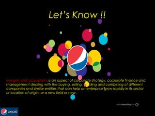 Let’s Know !!
Mergers and acquisitions is an aspect of corporate strategy, corporate finance and
management dealing with the buying, selling, dividing and combining of different
companies and similar entities that can help an enterprise grow rapidly in its sector
or location of origin, or a new field or new .
 