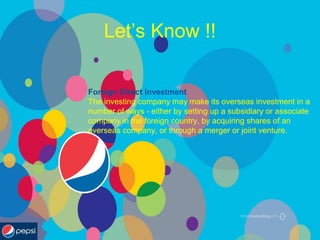 Let’s Know !!
Foreign Direct Investment
The investing company may make its overseas investment in a
number of ways - either by setting up a subsidiary or associate
company in the foreign country, by acquiring shares of an
overseas company, or through a merger or joint venture.
 