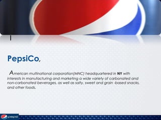 I
PepsiCo,
American multinational corporation(MNC) headquartered in NY with
interests in manufacturing and marketing a wide variety of carbonated and
non-carbonated beverages, as well as salty, sweet and grain -based snacks,
and other foods.
 