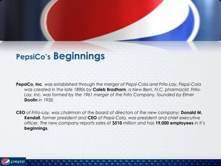 PepsiCo’s Beginnings
PepsiCo, Inc. was established through the merger of Pepsi-Cola and Frito-Lay. Pepsi-Cola
was created in the late 1890s by Caleb Bradham, a New Bern, N.C. pharmacist. Frito-
Lay, Inc. was formed by the 1961 merger of the Frito Company, founded by Elmer
Doolin in 1932.
CEO of Frito-Lay, was chairman of the board of directors of the new company; Donald M.
Kendall, former president and CEO of Pepsi-Cola, was president and chief executive
officer. The new company reports sales of $510 million and has 19,000 employees in it’s
beginnings.
 