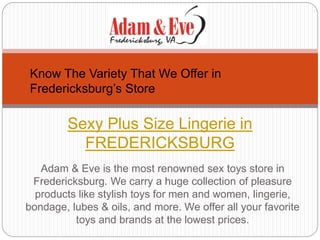Adam & Eve is the most renowned sex toys store in
Fredericksburg. We carry a huge collection of pleasure
products like stylish toys for men and women, lingerie,
bondage, lubes & oils, and more. We offer all your favorite
toys and brands at the lowest prices.
Sexy Plus Size Lingerie in
FREDERICKSBURG
Know The Variety That We Offer in
Fredericksburg’s Store
 