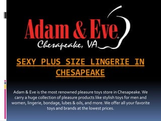 SEXY PLUS SIZE LINGERIE IN
CHESAPEAKE
Adam & Eve is the most renowned pleasure toys store in Chesapeake.We
carry a huge collection of pleasure products like stylish toys for men and
women, lingerie, bondage, lubes & oils, and more.We offer all your favorite
toys and brands at the lowest prices.
 
