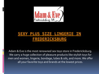 SEXY PLUS SIZE LINGERIE IN
FREDERICKSBURG
Adam & Eve is the most renowned sex toys store in Fredericksburg.
We carry a huge collection of pleasure products like stylish toys for
men and women, lingerie, bondage, lubes & oils, and more.We offer
all your favorite toys and brands at the lowest prices.
 