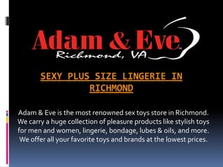 SEXY PLUS SIZE LINGERIE IN
RICHMOND
Adam & Eve is the most renowned sex toys store in Richmond.
We carry a huge collection of pleasure products like stylish toys
for men and women, lingerie, bondage, lubes & oils, and more.
We offer all your favorite toys and brands at the lowest prices.
 