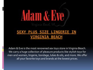SEXY PLUS SIZE LINGERIE IN
VIRGINIA BEACH
Adam & Eve is the most renowned sex toys store inVirginia Beach.
We carry a huge collection of pleasure products like stylish toys for
men and women, lingerie, bondage, lubes & oils, and more.We offer
all your favorite toys and brands at the lowest prices.
 