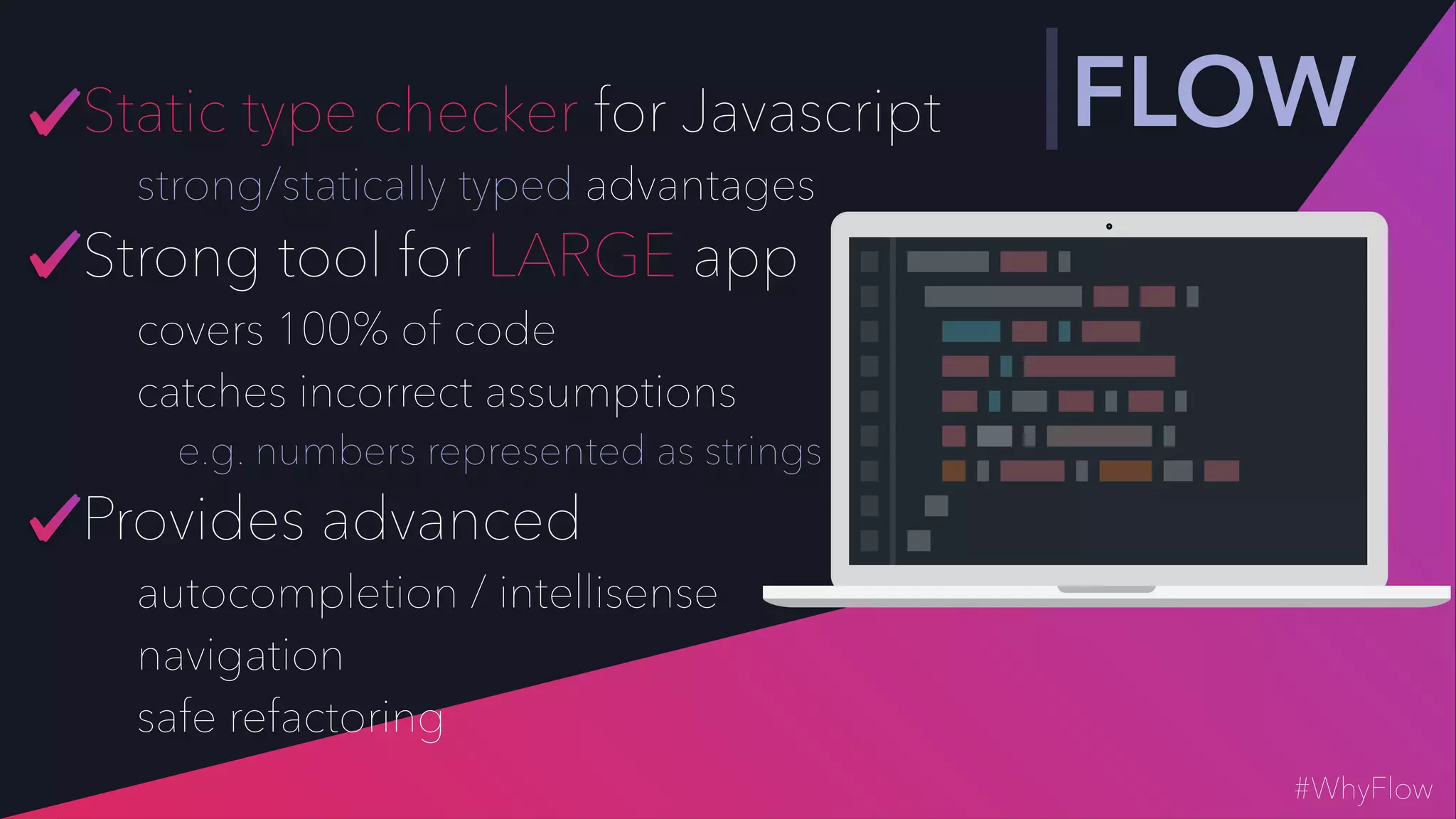 Static type checker for Javascript
strong/statically typed advantages
Strong tool for LARGE app
covers 100% of code
catches incorrect assumptions
e.g. numbers represented as strings
Provides advanced
autocompletion / intellisense
navigation
safe refactoring
FLOW
#WhyFlow
 