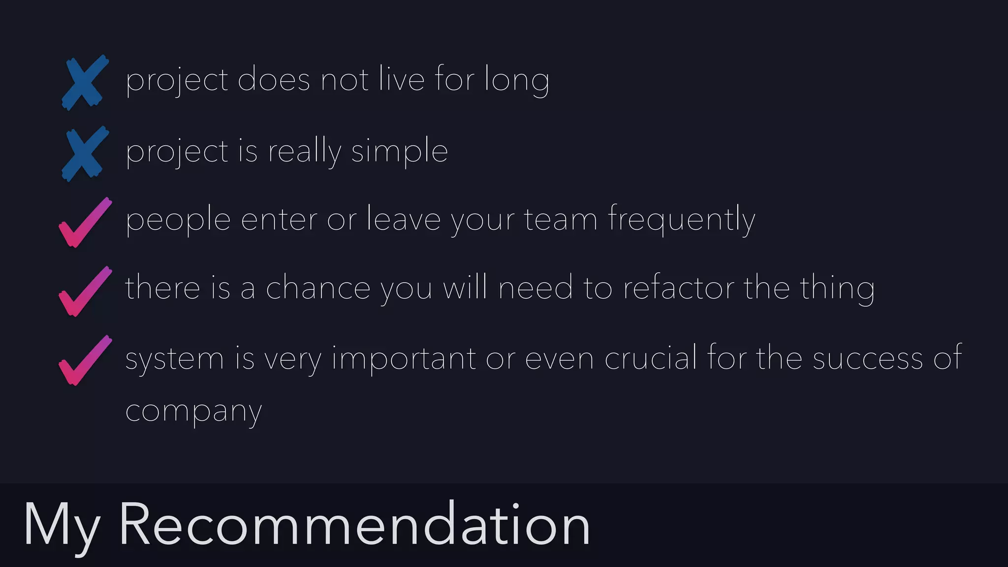 My Recommendation
project does not live for long
people enter or leave your team frequently
project is really simple
there is a chance you will need to refactor the thing
system is very important or even crucial for the success of
company
 