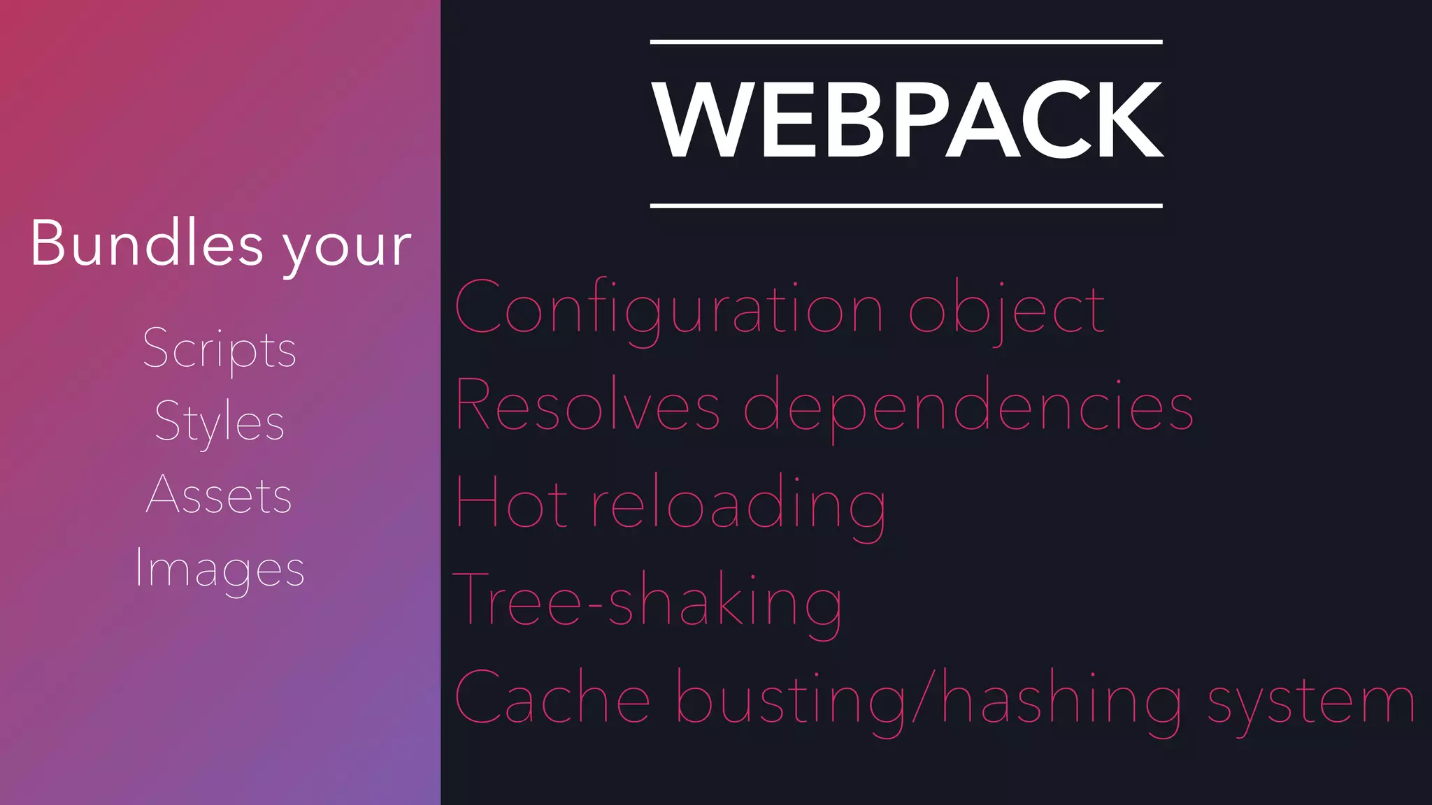 Bundles your
Scripts
Styles
Assets
Images
WEBPACK
Conﬁguration object
Resolves dependencies
Hot reloading
Tree-shaking
Cache busting/hashing system
 