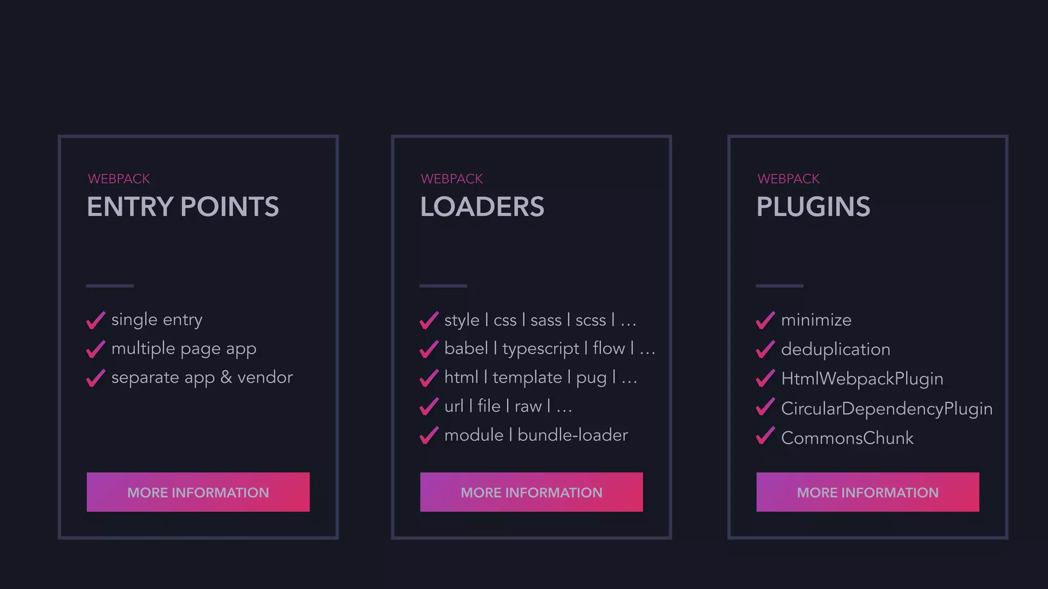 WEBPACK
ENTRY POINTS
single entry
multiple page app
separate app & vendor
MORE INFORMATION
WEBPACK
LOADERS
style | css | sass | scss | …
babel | typescript | flow | …
html | template | pug | …
url | file | raw | …
module | bundle-loader
MORE INFORMATION
WEBPACK
PLUGINS
minimize
deduplication
HtmlWebpackPlugin
CircularDependencyPlugin
CommonsChunk
MORE INFORMATION
 