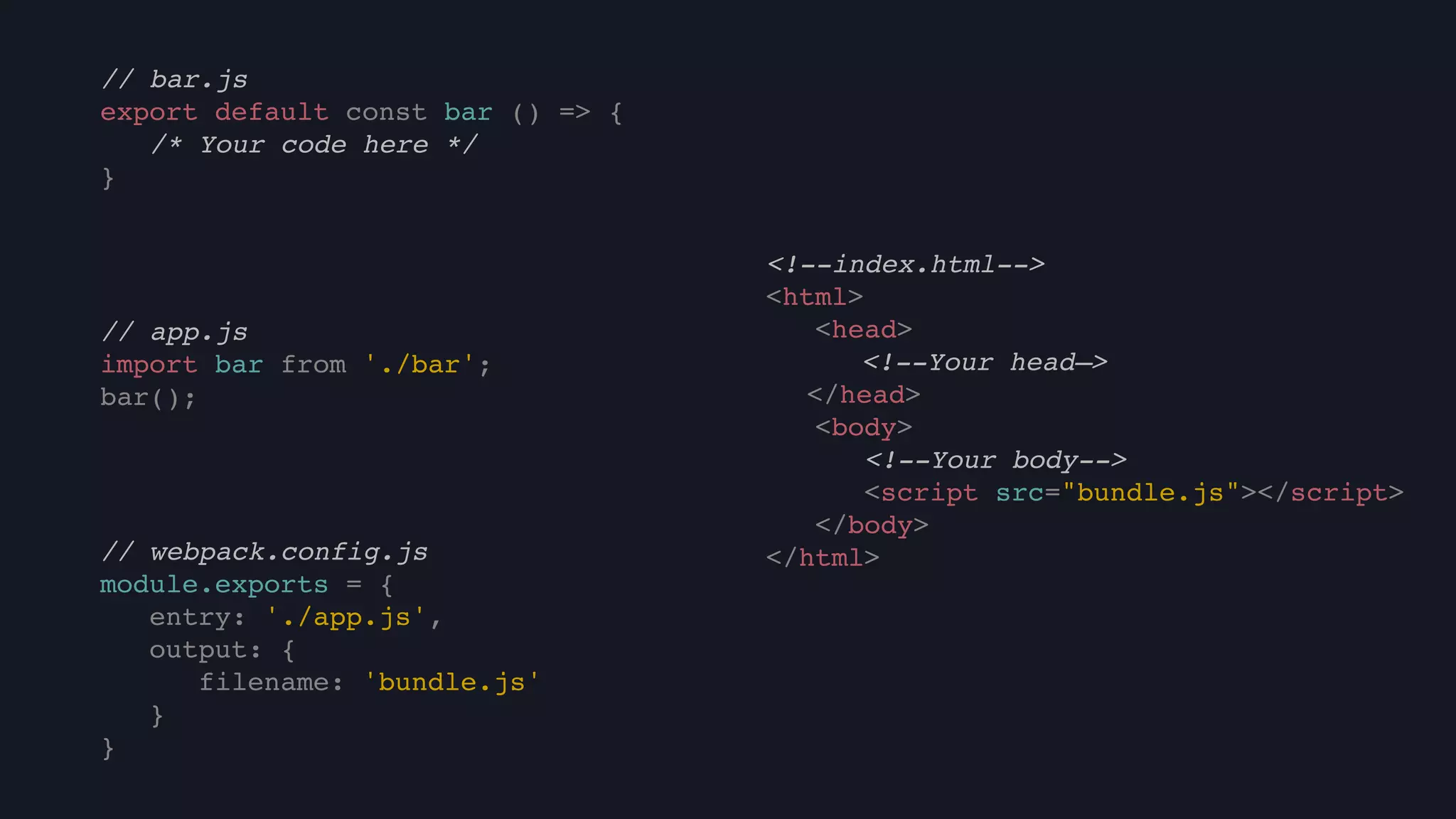 // bar.js
export default const bar () => {
/* Your code here */
}
<!--index.html-->
<html>
<head>
<!--Your head—>
</head>
<body>
<!--Your body-->
<script src="bundle.js"></script>
</body>
</html>// webpack.config.js
module.exports = {
entry: './app.js',
output: {
filename: 'bundle.js'
}
}
// app.js
import bar from './bar';
bar();
 