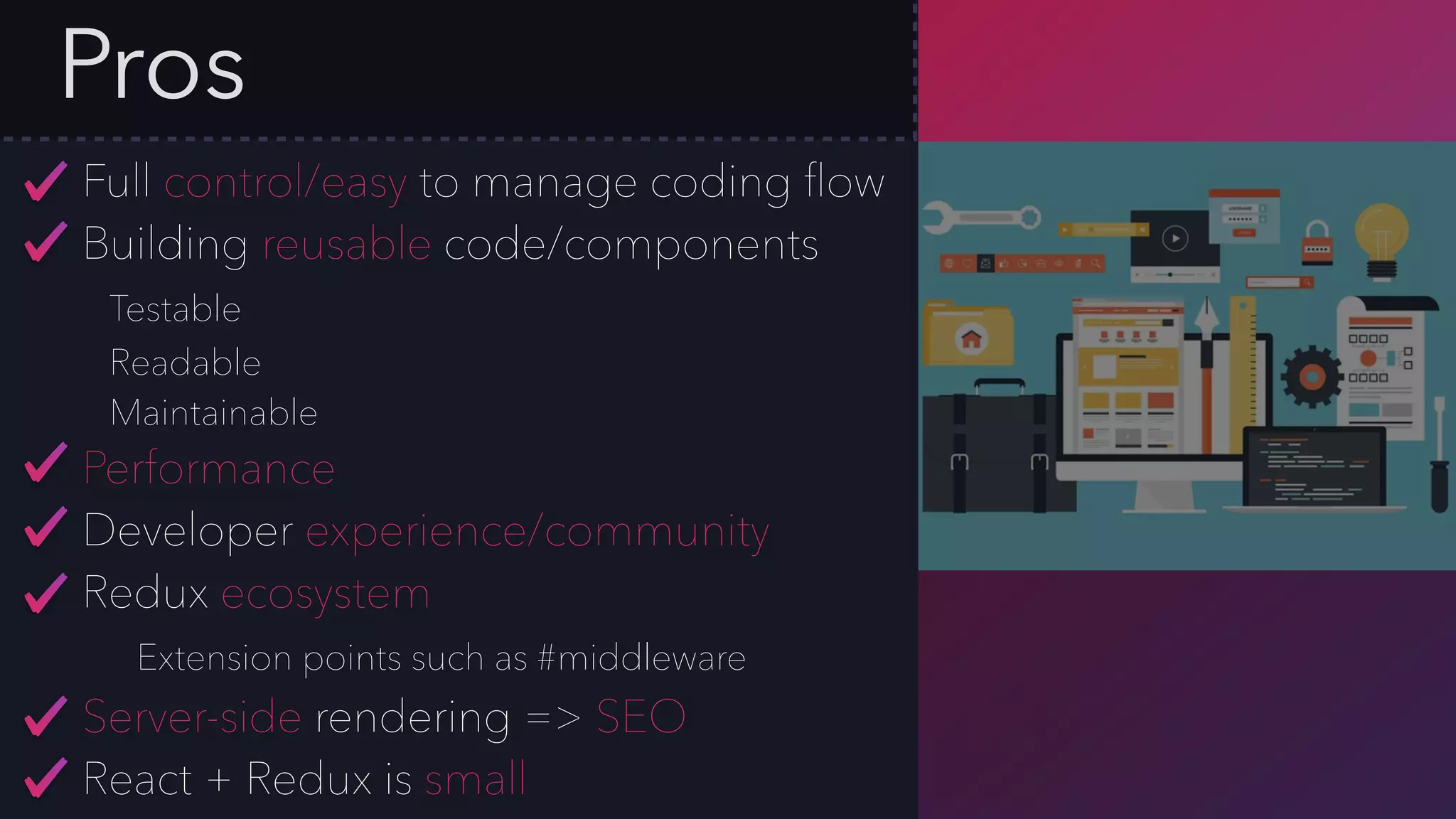 Pros
Full control/easy to manage coding ﬂow
Building reusable code/components
Testable
Readable
Maintainable
Performance
Developer experience/community
Redux ecosystem
Extension points such as #middleware
Server-side rendering => SEO
React + Redux is small
 