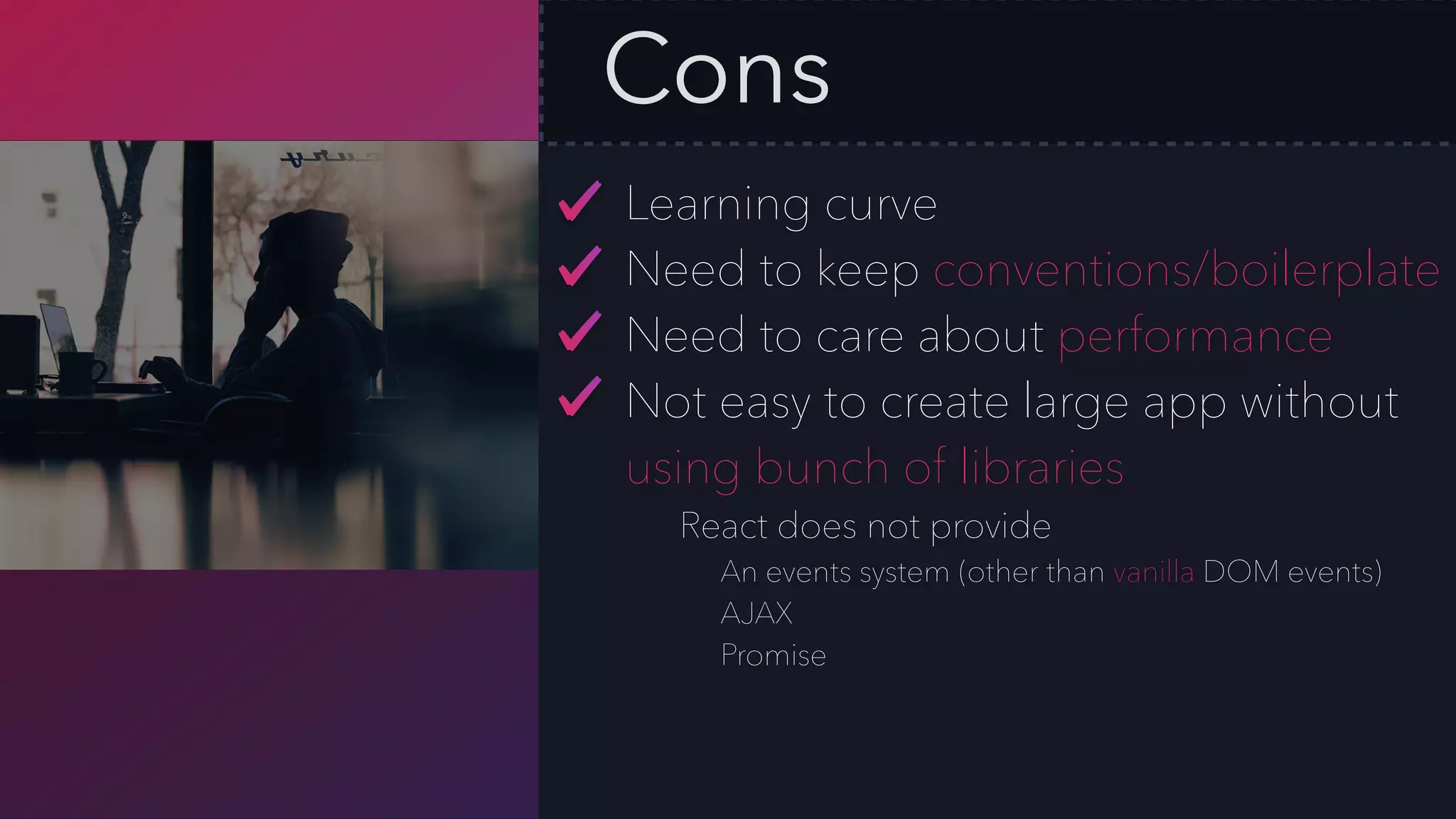 Cons
Learning curve
Need to keep conventions/boilerplate
Need to care about performance
Not easy to create large app without
using bunch of libraries
React does not provide
An events system (other than vanilla DOM events)
AJAX
Promise
 