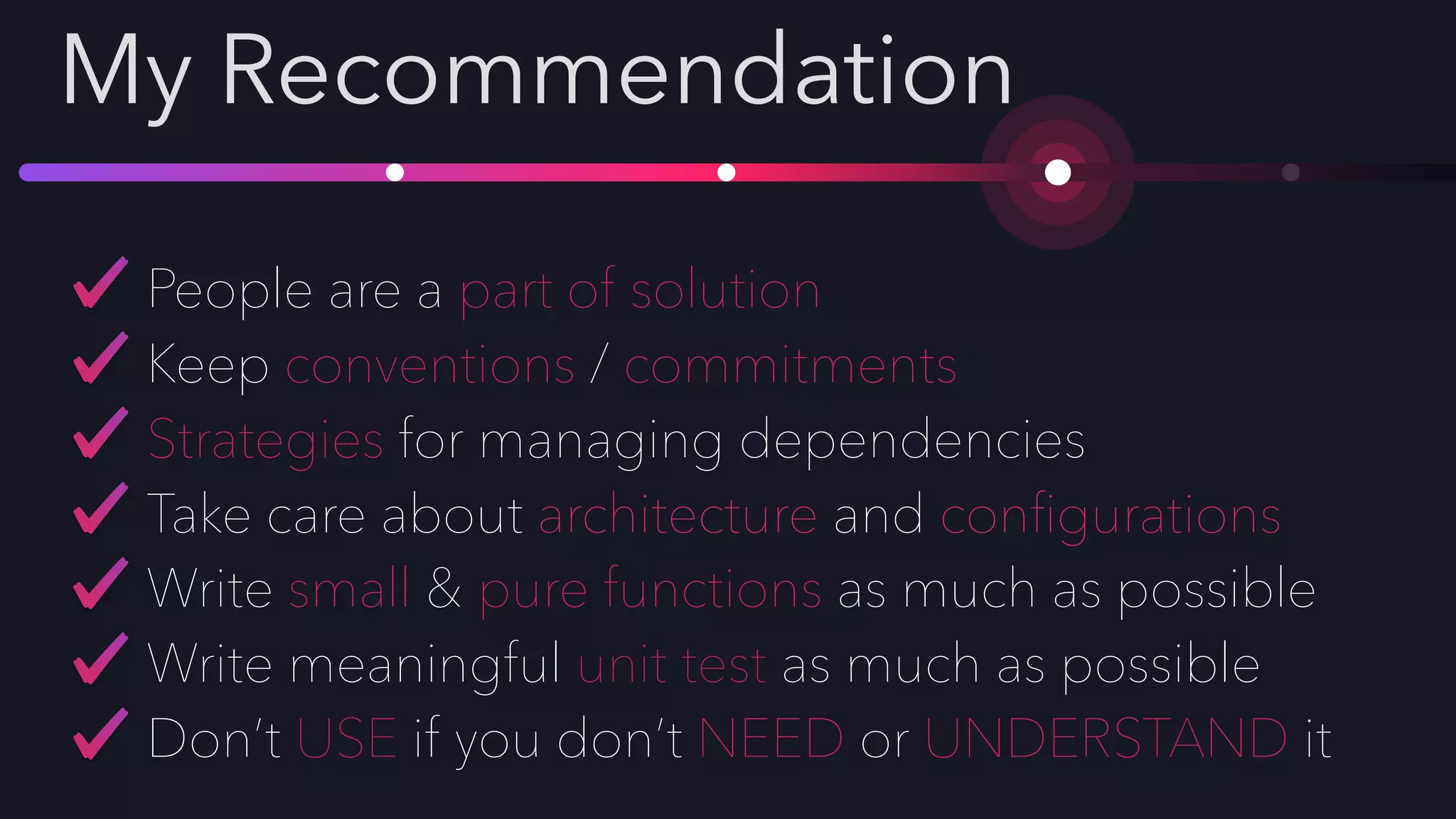 My Recommendation
People are a part of solution
Keep conventions / commitments
Strategies for managing dependencies
Take care about architecture and conﬁgurations
Write small & pure functions as much as possible
Write meaningful unit test as much as possible
Don’t USE if you don’t NEED or UNDERSTAND it
 