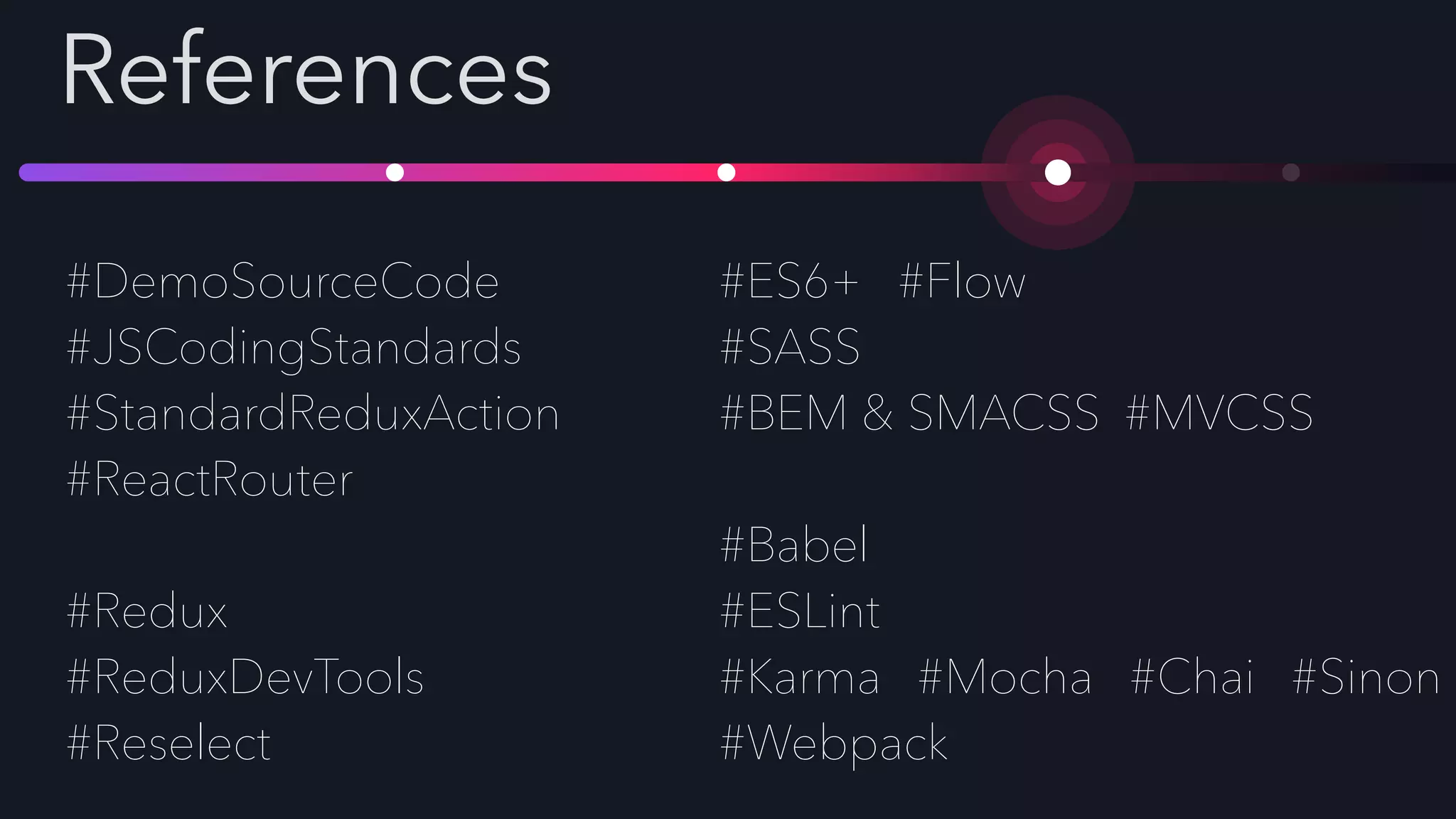 References
#DemoSourceCode
#JSCodingStandards
#StandardReduxAction
#ReactRouter
#Redux
#ReduxDevTools
#Reselect
#ES6+ #Flow
#SASS
#BEM & SMACSS #MVCSS
#Babel
#ESLint
#Karma #Mocha #Chai #Sinon
#Webpack
 