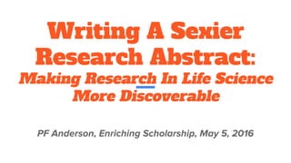 Writing A Sexier
Research Abstract:
Making Research In Life Science
More Discoverable
PF Anderson, Enriching Scholarship, May 5, 2016
 