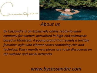 About us
By Cassandre is an exclusively online ready-to-wear
company for women specialized in high-end swimwear
based in Montreal. A young brand that reveals a terribly
feminine style with vibrant colors combining chic and
technical. Every month new pieces are to be discovered on
the website and social networks
www.bycassandre.com
 