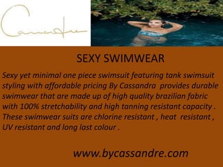 SEXY SWIMWEAR
Sexy yet minimal one piece swimsuit featuring tank swimsuit
styling with affordable pricing By Cassandra provides durable
swimwear that are made up of high quality brazilian fabric
with 100% stretchability and high tanning resistant capacity .
These swimwear suits are chlorine resistant , heat resistant ,
UV resistant and long last colour .
www.bycassandre.com
 