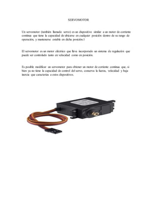SERVOMOTOR
Un servomotor (también llamado servo) es un dispositivo similar a un motor de corriente
continua que tiene la capacidad de ubicarse en cualquier posición dentro de su rango de
operación, y mantenerse estable en dicha posición.1
El servomotor es un motor eléctrico que lleva incorporado un sistema de regulación que
puede ser controlado tanto en velocidad como en posición.
Es posible modificar un servomotor para obtener un motor de corriente continua que, si
bien ya no tiene la capacidad de control del servo, conserva la fuerza, velocidad y baja
inercia que caracteriza a estos dispositivos.
 