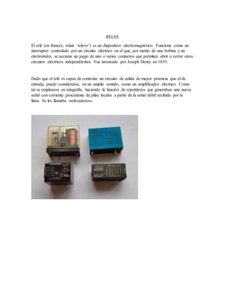 RELES
El relé (en francés, relais ‘relevo’) es un dispositivo electromagnético. Funciona como un
interruptor controlado por un circuito eléctrico en el que, por medio de una bobina y un
electroimán, se acciona un juego de uno o varios contactos que permiten abrir o cerrar otros
circuitos eléctricos independientes. Fue inventado por Joseph Henry en 1835.
Dado que el relé es capaz de controlar un circuito de salida de mayor potencia que el de
entrada, puede considerarse, en un amplio sentido, como un amplificador eléctrico. Como
tal se emplearon en telegrafía, haciendo la función de repetidores que generaban una nueva
señal con corriente procedente de pilas locales a partir de la señal débil recibida por la
línea. Se les llamaba «relevadores».
 