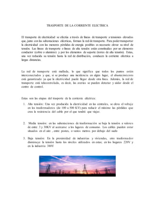 TRASPORTE DE LA CORRIENTE ELECTRICA
El transporte de electricidad se efectúa a través de líneas de transporte a tensiones elevadas
que, junto con las subestaciones eléctricas, forman la red de transporte. Para poder transportar
la electricidad con las menores pérdidas de energía posibles es necesario elevar su nivel de
tensión. Las líneas de transporte o líneas de alta tensión están constituidas por un elemento
conductor (cobre o aluminio) y por los elementos de soporte (torres de alta tensión). Estas,
una vez reducida su tensión hasta la red de distribución, conducen la corriente eléctrica a
largas distancias.
La red de transporte está mallada, lo que significa que todos los puntos están
interconectados y que, si se produce una incidencia en algún lugar, el abastecimiento
está garantizado ya que la electricidad puede llegar desde otra línea. Además, la red de
transporte está telecontrolada, es decir, las averías se pueden detectar y aislar desde el
centro de control.
Estas son las etapas del trasporte de la corriente eléctrica:
1. Alta tensión: Una vez producida la electricidad en las centrales, se eleva el voltaje
en los trasformadores (de 100 a 500 KV) para reducir el mínimo las pérdidas que
crea la resistencia del cable por el que tendrá que viajar.
2. Media tensión: en las subestaciones de trasformación se baja la tensión a valores
de entre 3 y 30KV al acercarse a los lugares de consumo. Los cables pueden estar
situados en el aire , entre postes, o varios metros por debajo del suelo
3. Baja tensión: En la proximidad de industrias y viviendas, otro trasformador
disminuye la tensión hasta los niveles utilizados en estas; en los hogares 220V y
en la industria 380V
 
