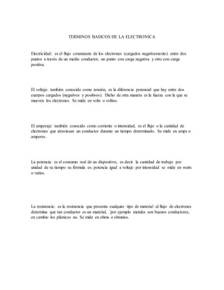 TERMINOS BASICOS DE LA ELECTRONICA
Electricidad: es el flujo constataste de los electrones (cargados negativamente) entre dos
puntos a través de un medio conductor, un punto con carga negativa y otro con carga
positiva.
El voltaje: también conocido como tensión, es la diferencia potencial que hay entre dos
cuerpos cargados (negativos y positivos). Dicho de otra manera es la fuerza con la que se
mueven los electrones. Se mide en volts o voltios.
El amperaje: también conocido como corriente o intensidad, es el flujo o la cantidad de
electrones que atraviesan un conductor durante un tiempo determinado. Se mide en amps o
amperes.
La potencia: es el consumo real de un dispositivo, es decir la cantidad de trabajo por
unidad de su tiempo su fórmula es: potencia igual a voltaje por intensidad se mide en watts
o vatios.
La resistencia: es la resistencia que presenta cualquier tipo de material al flujo de electrones
determina que tan conductor es un material, ´por ejemplo metales son buenos conductores,
en cambio los plásticos no. Se mide en ohms o ohmnios.
 