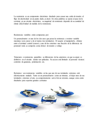 La resistencia es un componente electrónico diseñado para causar una caída de tensión al
flujo de electricidad en un punto dado, es decir. En otras palabras se opone al paso de la
corriente en un circuito electrónico, su magnitud de resistencia depende de su cantidad de
ohmio [Ω] (Unidad de medida de la resistencia).
Resistencias variables están compuestas por:
Un potenciómetro es uno de los dos usos que posee la resistencia o resistor variable
mecánica (con cursor y de al menos tres terminales). El usuario al manipularlo, obtiene
entre el terminal central (cursor) y uno de los extremos una fracción de la diferencia de
potencial total, se comporta como divisor de tensión o voltaje
Trimemers o resistencias ajustables: se diferencian de las anteriores en que su ajuste es
definitivo en el circuito donde van aplicadas. Su acceso está limitado al personal técnico(
controles de ganancia, polarización etc.
Reóstatos:: son resistencias variables en las que uno de sus terminales extremos está
eléctricamente anulado. Tanto en un potenciómetro como un trimmer, al dejar unos de sus
terminales extremos al aire, su comportamiento será el de un reóstato, aunque estos están
diseñados para soportar grandes corrientes
 