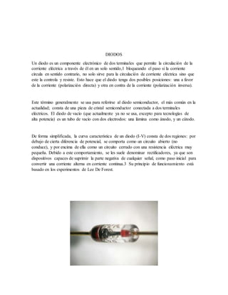 DIODOS
Un diodo es un componente electrónico de dos terminales que permite la circulación de la
corriente eléctrica a través de él en un solo sentido,1 bloqueando el paso si la corriente
circula en sentido contrario, no solo sirve para la circulación de corriente eléctrica sino que
este la controla y resiste. Esto hace que el diodo tenga dos posibles posiciones: una a favor
de la corriente (polarización directa) y otra en contra de la corriente (polarización inversa).
Este término generalmente se usa para referirse al diodo semiconductor, el más común en la
actualidad; consta de una pieza de cristal semiconductor conectada a dos terminales
eléctricos. El diodo de vacío (que actualmente ya no se usa, excepto para tecnologías de
alta potencia) es un tubo de vacío con dos electrodos: una lámina como ánodo, y un cátodo.
De forma simplificada, la curva característica de un diodo (I-V) consta de dos regiones: por
debajo de cierta diferencia de potencial, se comporta como un circuito abierto (no
conduce), y por encima de ella como un circuito cerrado con una resistencia eléctrica muy
pequeña. Debido a este comportamiento, se les suele denominar rectificadores, ya que son
dispositivos capaces de suprimir la parte negativa de cualquier señal, como paso inicial para
convertir una corriente alterna en corriente continua.3 Su principio de funcionamiento está
basado en los experimentos de Lee De Forest.
 