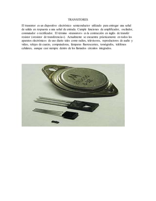 TRANSITORES
El transistor es un dispositivo electrónico semiconductor utilizado para entregar una señal
de salida en respuesta a una señal de entrada. Cumple funciones de amplificador, oscilador,
conmutador o rectificador. El término «transistor» es la contracción en inglés de transfer
resistor («resistor de transferencia»). Actualmente se encuentra prácticamente en todos los
aparatos electrónicos de uso diario tales como radios, televisores, reproductores de audio y
video, relojes de cuarzo, computadoras, lámparas fluorescentes, tomógrafos, teléfonos
celulares, aunque casi siempre dentro de los llamados circuitos integrados.
 