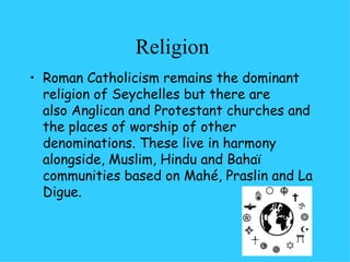Religion  Roman Catholicism remains the dominant religion of Seychelles but there are  also Anglican and Protestant churches and the places of worship of other denominations. These live in harmony alongside, Muslim, Hindu and Bahaï communities based on Mahé, Praslin and La Digue. 