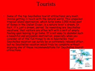 Tourists  Some of the top Seychelles tourist attractions very much involve getting in touch with the natural world. This unspoiled tropical island destination, which lurks some 1,000 miles east of Kenya in the Indian Ocean, is a nature lover's dream. In fact, it's just a dream, period. So rewarding are Seychelles vacations, that visitors are often left with a sort of empty feeling upon leaving to go home. It's not easy to abandon such a beautiful and enjoyable destination, especially when you consider all of the fun things to do in Seychelles. Your Seychelles vacation can surely be an extremely relaxed affair, but no Seychelles vacation would truly be complete without enjoying one of these recommendations for Seychelles tourist attractions.  