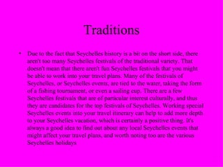 Traditions Due to the fact that Seychelles history is a bit on the short side, there aren't too many Seychelles festivals of the traditional variety. That doesn't mean that there aren't fun Seychelles festivals that you might be able to work into your travel plans. Many of the festivals of Seychelles, or Seychelles events, are tied to the water, taking the form of a fishing tournament, or even a sailing cup. There are a few Seychelles festivals that are of particular interest culturally, and thus they are candidates for the top festivals of Seychelles. Working special Seychelles events into your travel itinerary can help to add more depth to your Seychelles vacation, which is certainly a positive thing. It's always a good idea to find out about any local Seychelles events that might affect your travel plans, and worth noting too are the various Seychelles holidays 