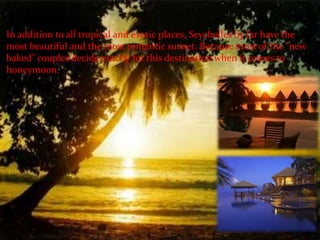 In addition to all tropical and exotic places, Seychelles by far have the
most beautiful and the most romantic sunset. Because most of the "new
baked" couples decide exactly for this destination when it comes to
honeymoon.
 