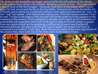 The dishes in the Seychelles are largely influenced by the rich culture of the islands.
Creole cuisine,many dishes with seafood , stored in a variety of ways . The main treat is
a special kind of fish Red Snapper . Takamaka Dark Rum on the beach under a starry
sky,is the best way to end the day in the Seychelles. Characteristic of the Seychelles are
definitely spices,which are completely authentic and traditional souvenirs are "coco- de-
mer " and "sea walnut ",with homemade walnut trees. With this reason,coconut ("coco-
de-mer ") is due to the shape of the seal that will hit the publican in the passport at the
entrance to this country. Food is adapted to climates and is based on the abundance of
seafood,fish and vegetables and local Creole type or types of French cuisine,so guests
from our region should not be surprising combination of sweet taste kiselkastih
obtained portions (the place with the grill is good quality but mostly half done in
compared to our habits). Crab, tuna, shark fins are just some of the main ingredients of
the cuisine they claim to be one of the most exotic in the Indian Ocean.
 