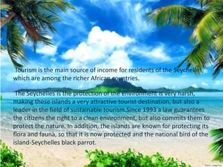 Tourism is the main source of income for residents of the Seychelles,
which are among the richer African countries.
The Seychelles is the protection of the environment is very harsh,
making these islands a very attractive tourist destination, but also a
leader in the field of sustainable tourism.Since 1993 a law guarantees
the citizens the right to a clean environment, but also commits them to
protect the nature. In addition, the islands are known for protecting its
flora and fauna, so that it is now protected and the national bird of the
island-Seychelles black parrot.
 