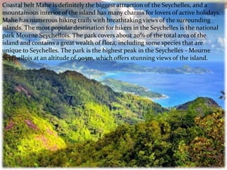 Coastal belt Mahe is definitely the biggest attraction of the Seychelles, and a
mountainous interior of the island has many charms for lovers of active holidays.
Mahe has numerous hiking trails with breathtaking views of the surrounding
islands. The most popular destination for hikers in the Seychelles is the national
park Mourne Seychellois. The park covers about 20% of the total area of the
island and contains a great wealth of flora, including some species that are
unique to Seychelles. The park is the highest peak in the Seychelles - Mourne
Seychellois at an altitude of 905m, which offers stunning views of the island.
 