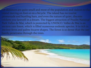 All distances are quite small and most of the population and visitors to the
island moving on foot or on a bicycle. The island has no tourist
promenade and bustling bars, and even the nature of quiet, discrete
crickets you farewell in a dream. The biggest attraction of Praslin National
Park Vallee de Mai, which is protected by UNESCO. Vallee de Mai is an
ancient rain forest, which is filled numerous endemic species. It is rich in
ancient ferns and palms bizarre shapes. The forest is so dense that the sun
barely penetrates through the trees.
 