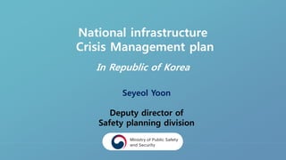 National infrastructure
Crisis Management plan
In Republic of Korea
Seyeol Yoon
Deputy director of
Safety planning division
 
