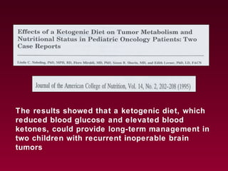 The results showed that a ketogenic diet, which
reduced blood glucose and elevated blood
ketones, could provide long-term management in
two children with recurrent inoperable brain
tumors
 