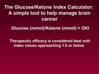Glucose (mmol)/Ketone (mmol) = GKI
The Glucose/Ketone Index Calculator:
A simple tool to help manage brain
cancer
Therapeutic efficacy is considered best with
index values approaching 1.0 or below
 