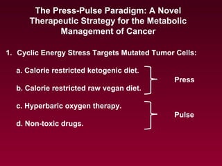 The Press-Pulse Paradigm: A Novel
Therapeutic Strategy for the Metabolic
Management of Cancer
1. Cyclic Energy Stress Targets Mutated Tumor Cells:
a. Calorie restricted ketogenic diet.
b. Calorie restricted raw vegan diet.
c. Hyperbaric oxygen therapy.
d. Non-toxic drugs.
Press
Pulse
 