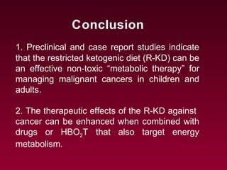 Conclusion
1. Preclinical and case report studies indicate
that the restricted ketogenic diet (R-KD) can be
an effective non-toxic “metabolic therapy” for
managing malignant cancers in children and
adults.
2. The therapeutic effects of the R-KD against
cancer can be enhanced when combined with
drugs or HBO2T that also target energy
metabolism.
 