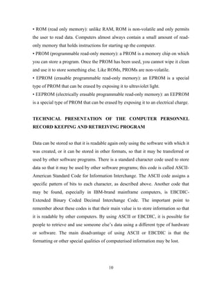 • ROM (read only memory): unlike RAM, ROM is non-volatile and only permits 
the user to read data. Computers almost always contain a small amount of read-only 
memory that holds instructions for starting up the computer. 
• PROM (programmable read-only memory): a PROM is a memory chip on which 
you can store a program. Once the PROM has been used, you cannot wipe it clean 
and use it to store something else. Like ROMs, PROMs are non-volatile. 
• EPROM (erasable programmable read-only memory): an EPROM is a special 
type of PROM that can be erased by exposing it to ultraviolet light. 
• EEPROM (electrically erasable programmable read-only memory): an EEPROM 
is a special type of PROM that can be erased by exposing it to an electrical charge. 
TECHNICAL PRESENTATION OF THE COMPUTER PERSONNEL 
RECORD KEEPING AND RETREIVING PROGRAM 
Data can be stored so that it is readable again only using the software with which it 
was created, or it can be stored in other formats, so that it may be transferred or 
used by other software programs. There is a standard character code used to store 
data so that it may be used by other software programs; this code is called ASCII-American 
Standard Code for Information Interchange. The ASCII code assigns a 
specific pattern of bits to each character, as described above. Another code that 
may be found, especially in IBM-brand mainframe computers, is EBCDIC-Extended 
Binary Coded Decimal Interchange Code. The important point to 
remember about these codes is that their main value is to store information so that 
it is readable by other computers. By using ASCII or EBCDIC, it is possible for 
people to retrieve and use someone else’s data using a different type of hardware 
or software. The main disadvantage of using ASCII or EBCDIC is that the 
formatting or other special qualities of computerised information may be lost. 
10 
 