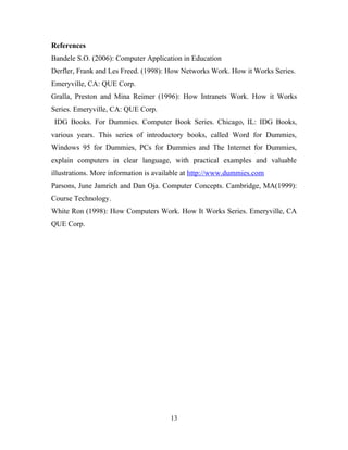 References 
Bandele S.O. (2006): Computer Application in Education 
Derfler, Frank and Les Freed. (1998): How Networks Work. How it Works Series. 
Emeryville, CA: QUE Corp. 
Gralla, Preston and Mina Reimer (1996): How Intranets Work. How it Works 
Series. Emeryville, CA: QUE Corp. 
IDG Books. For Dummies. Computer Book Series. Chicago, IL: IDG Books, 
various years. This series of introductory books, called Word for Dummies, 
Windows 95 for Dummies, PCs for Dummies and The Internet for Dummies, 
explain computers in clear language, with practical examples and valuable 
illustrations. More information is available at http://www.dummies.com 
Parsons, June Jamrich and Dan Oja. Computer Concepts. Cambridge, MA(1999): 
Course Technology. 
White Ron (1998): How Computers Work. How It Works Series. Emeryville, CA 
QUE Corp. 
13 

