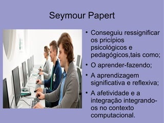 Seymour Papert
       
           Conseguiu ressignificar
           os pricípios
           psicológicos e
           pedagógicos,tais como;
       
           O aprender-fazendo;
       
           A aprendizagem
           significativa e reflexiva;
       
           A afetividade e a
           integração integrando-
           os no contexto
           computacional.
 