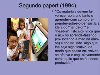 Segundo papert (1994)
            
                ''Os materiais devem fa-
                vorecer ao aluno tanto o
                aprender-com como o a-
                prender-sobre-o-pensar .E a
                ideia do ''hands-on'' e
                ''head-in''. Isto sig- nifica que
                o alu- no aprende-fazendo
                (co- locando a mão na mas-
                sa) e construindo algo que
                lhe seja significativo, de
                modo que possa en- volver-
                se afetiva e cog- nitivamente
                com aquilo que está sendo
                produzido.''
 