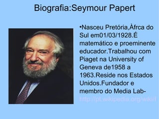 Biografia:Seymour Papert
          
           Nasceu Pretória,Àfrca do
          Sul em01/03/1928.É
          matemático e proeminente
          educador.Trabalhou com
          Piaget na University of
          Geneva de1958 a
          1963.Reside nos Estados
          Unidos.Fundador e
          membro do Media Lab-
          http://pt.wikipedia.org/wiki/In
 