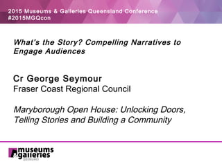 2015 Museums & Galleries Queensland Conference
#2015MGQcon
What’s the Story? Compelling Narratives to
Engage Audiences
 
 
Cr George Seymour
Fraser Coast Regional Council
Maryborough Open House: Unlocking Doors,
Telling Stories and Building a Community
 