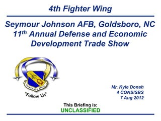 4th Fighter Wing
Seymour Johnson AFB, Goldsboro, NC
  11th Annual Defense and Economic
       Development Trade Show




                                 Mr. Kyle Donah
                                   4 CONS/SBS
                                     7 Aug 2012
             This Briefing is:
            UNCLASSIFIED
 