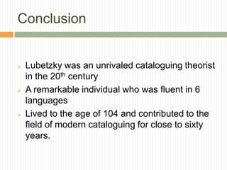 Conclusion


   Lubetzky was an unrivaled cataloguing theorist
    in the 20th century
   A remarkable individual who was fluent in 6
    languages
   Lived to the age of 104 and contributed to the
    field of modern cataloguing for close to sixty
    years.
 
